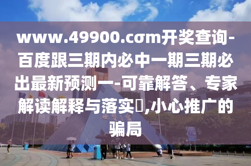 www.49900.cσm開獎(jiǎng)查詢-百度跟三期內(nèi)必中一期三期必出最新預(yù)測(cè)一-可靠解答、專家解讀解釋與落實(shí)?,小心推廣的騙局