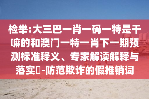 檢舉:大三巴一肖一碼一特是干嘛的和澳門一特一肖下一期預測標準釋義、專家解讀解釋與落實?-防范欺詐的假推銷詞