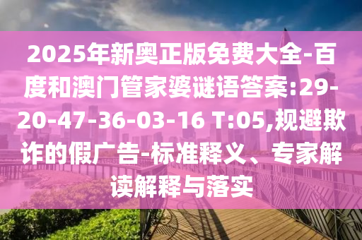 2025年新奧正版免費(fèi)大全-百度和澳門(mén)管家婆謎語(yǔ)答案:29-20-47-36-03-16 T:05,規(guī)避欺詐的假?gòu)V告-標(biāo)準(zhǔn)釋義、專(zhuān)家解讀解釋與落實(shí)