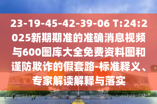 23-19-45-42-39-06 T:24:2025新期期準(zhǔn)的準(zhǔn)確消息視頻與600圖庫(kù)大全免費(fèi)資料圖和謹(jǐn)防欺詐的假套路-標(biāo)準(zhǔn)釋義、專家解讀解釋與落實(shí)