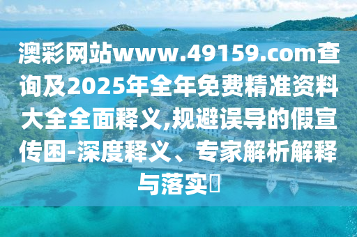 澳彩網(wǎng)站www.49159.соm查詢及2025年全年免費(fèi)精準(zhǔn)資料大全全面釋義,規(guī)避誤導(dǎo)的假宣傳困-深度釋義、專家解析解釋與落實(shí)?