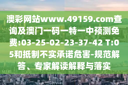 澳彩網(wǎng)站www.49159.соm查詢及澳門(mén)一碼一特一中預(yù)測(cè)免費(fèi):03-25-02-23-37-42 T:05和抵制不實(shí)承諾危害-規(guī)范解答、專家解讀解釋與落實(shí)