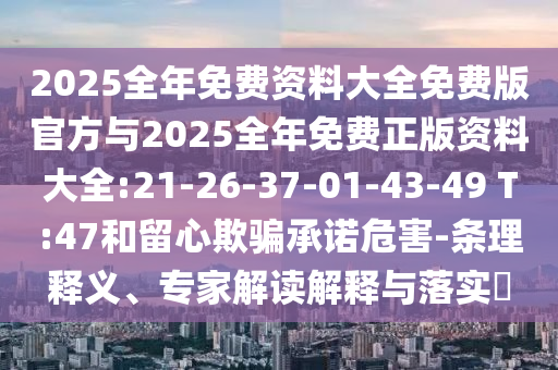 2025全年免費資料大全免費版官方與2025全年免費正版資料大全:21-26-37-01-43-49 T:47和留心欺騙承諾危害-條理釋義、專家解讀解釋與落實?