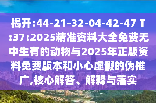 揭開:44-21-32-04-42-47 T:37:2025精準(zhǔn)資料大全免費(fèi)無中生有的動(dòng)物與2025年正版資料免費(fèi)版本和小心虛假的偽推廣,核心解答、解釋與落實(shí)