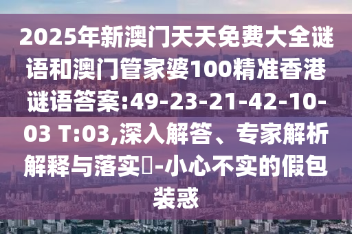 2025年新澳門天天免費(fèi)大全謎語和澳門管家婆100精準(zhǔn)香港謎語答案:49-23-21-42-10-03 T:03,深入解答、專家解析解釋與落實(shí)?-小心不實(shí)的假包裝惑