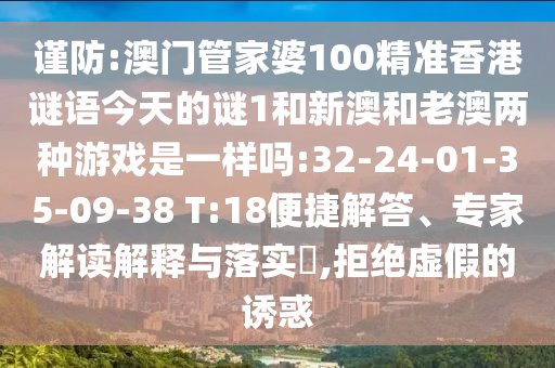 謹(jǐn)防:澳門管家婆100精準(zhǔn)香港謎語今天的謎1和新澳和老澳兩種游戲是一樣嗎:32-24-01-35-09-38 T:18便捷解答、專家解讀解釋與落實?,拒絕虛假的誘惑