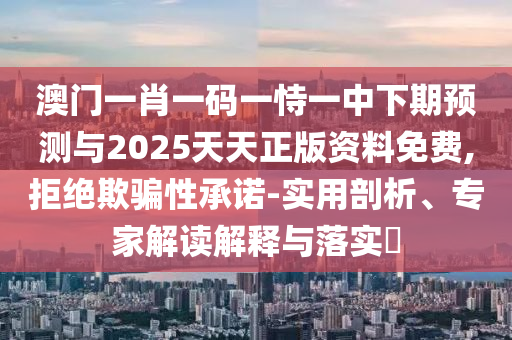 澳門一肖一碼一恃一中下期預(yù)測與2025天天正版資料免費,拒絕欺騙性承諾-實用剖析、專家解讀解釋與落實?