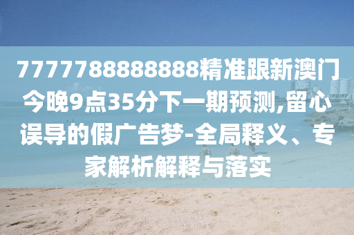 7777788888888精準(zhǔn)跟新澳門(mén)今晚9點(diǎn)35分下一期預(yù)測(cè),留心誤導(dǎo)的假?gòu)V告夢(mèng)-全局釋義、專(zhuān)家解析解釋與落實(shí)