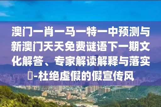 澳門一肖一馬一特一中預(yù)測與新澳門天天免費謎語下一期文化解答、專家解讀解釋與落實?-杜絕虛假的假宣傳風(fēng)