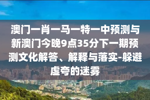 澳門一肖一馬一特一中預(yù)測與新澳門今晚9點35分下一期預(yù)測文化解答、解釋與落實-躲避虛夸的迷霧