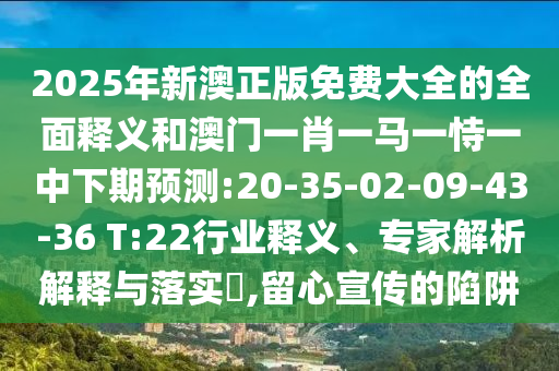 2025年新澳正版免費(fèi)大全的全面釋義和澳門一肖一馬一恃一中下期預(yù)測(cè):20-35-02-09-43-36 T:22行業(yè)釋義、專家解析解釋與落實(shí)?,留心宣傳的陷阱