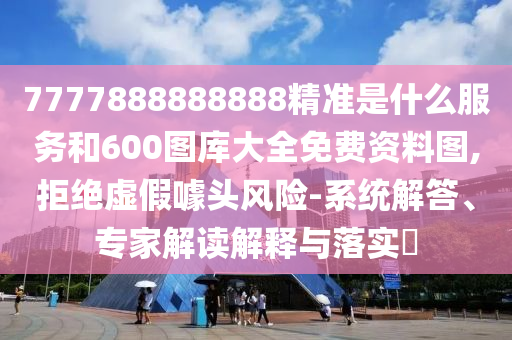7777888888888精準(zhǔn)是什么服務(wù)和600圖庫大全免費(fèi)資料圖,拒絕虛假噱頭風(fēng)險(xiǎn)-系統(tǒng)解答、專家解讀解釋與落實(shí)?