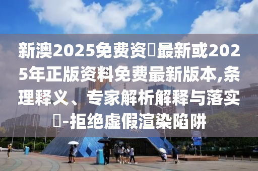 新澳2025免費資枓最新或2025年正版資料免費最新版本,條理釋義、專家解析解釋與落實?-拒絕虛假渲染陷阱