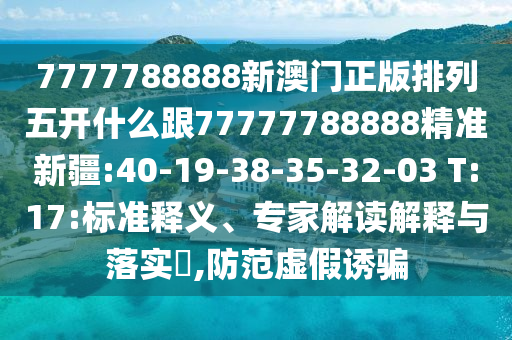 7777788888新澳門正版排列五開什么跟77777788888精準(zhǔn)新疆:40-19-38-35-32-03 T:17:標(biāo)準(zhǔn)釋義、專家解讀解釋與落實(shí)?,防范虛假誘騙