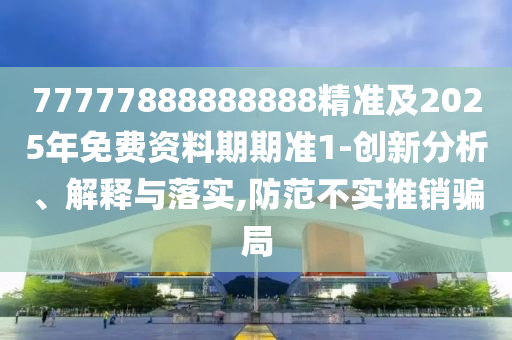 77777888888888精準(zhǔn)及2025年免費(fèi)資料期期準(zhǔn)1-創(chuàng)新分析、解釋與落實(shí),防范不實(shí)推銷騙局