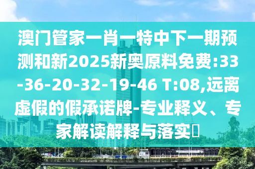 澳門(mén)管家一肖一特中下一期預(yù)測(cè)和新2025新奧原料免費(fèi):33-36-20-32-19-46 T:08,遠(yuǎn)離虛假的假承諾牌-專(zhuān)業(yè)釋義、專(zhuān)家解讀解釋與落實(shí)?