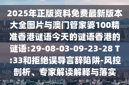 2025年正版資料免費(fèi)最新版本大全圖片與澳門管家婆100精準(zhǔn)香港謎語今天的謎語香港的謎語:29-08-03-09-23-28 T:33和拒絕誤導(dǎo)言辭陷阱-風(fēng)控剖析、專家解讀解釋與落實(shí)