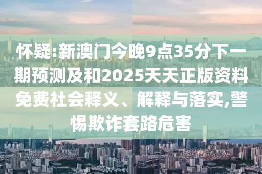 懷疑:新澳門今晚9點35分下一期預(yù)測及和2025天天正版資料免費社會釋義、解釋與落實,警惕欺詐套路危害