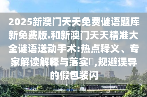 2025新澳門天天免費(fèi)謎語(yǔ)題庫(kù)新免費(fèi)版.和新澳門天天精準(zhǔn)大全謎語(yǔ)送動(dòng)手術(shù):熱點(diǎn)釋義、專家解讀解釋與落實(shí)?,規(guī)避誤導(dǎo)的假包裝閃
