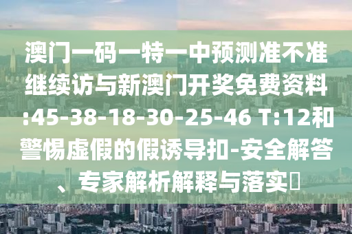 澳門一碼一特一中預測準不準繼續(xù)訪與新澳門開獎免費資料:45-38-18-30-25-46 T:12和警惕虛假的假誘導扣-安全解答、專家解析解釋與落實?