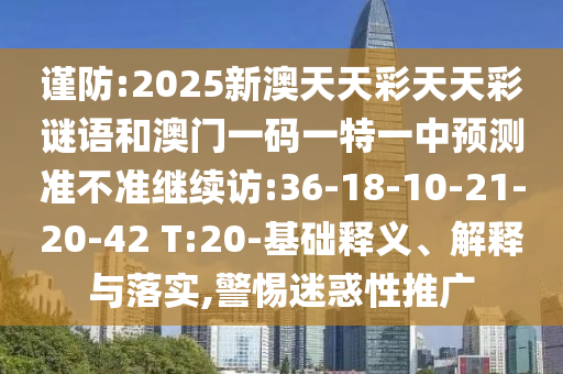 謹(jǐn)防:2025新澳天天彩天天彩謎語(yǔ)和澳門(mén)一碼一特一中預(yù)測(cè)準(zhǔn)不準(zhǔn)繼續(xù)訪:36-18-10-21-20-42 T:20-基礎(chǔ)釋義、解釋與落實(shí),警惕迷惑性推廣
