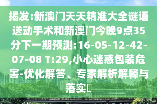 揭發(fā):新澳門天天精準大全謎語送動手術和新澳門今晚9點35分下一期預測:16-05-12-42-07-08 T:29,小心迷惑包裝危害-優(yōu)化解答、專家解析解釋與落實?