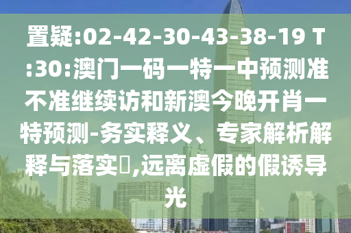 置疑:02-42-30-43-38-19 T:30:澳門一碼一特一中預(yù)測(cè)準(zhǔn)不準(zhǔn)繼續(xù)訪和新澳今晚開肖一特預(yù)測(cè)-務(wù)實(shí)釋義、專家解析解釋與落實(shí)?,遠(yuǎn)離虛假的假誘導(dǎo)光