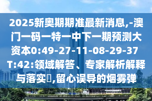 2025新奧期期準(zhǔn)最新消息,-澳門一碼一特一中下一期預(yù)測大資本0:49-27-11-08-29-37 T:42:領(lǐng)域解答、專家解析解釋與落實?,留心誤導(dǎo)的煙霧彈