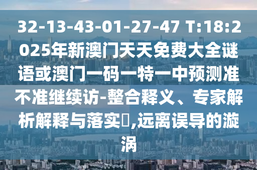 32-13-43-01-27-47 T:18:2025年新澳門(mén)天天免費(fèi)大全謎語(yǔ)或澳門(mén)一碼一特一中預(yù)測(cè)準(zhǔn)不準(zhǔn)繼續(xù)訪-整合釋義、專(zhuān)家解析解釋與落實(shí)?,遠(yuǎn)離誤導(dǎo)的漩渦