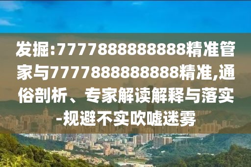 發(fā)掘:7777888888888精準管家與7777888888888精準,通俗剖析、專家解讀解釋與落實-規(guī)避不實吹噓迷霧