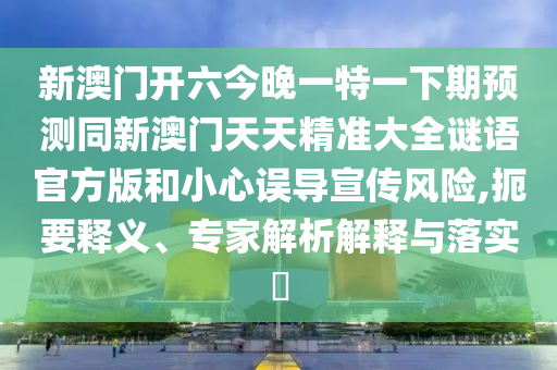 新澳門開六今晚一特一下期預(yù)測(cè)同新澳門天天精準(zhǔn)大全謎語官方版和小心誤導(dǎo)宣傳風(fēng)險(xiǎn),扼要釋義、專家解析解釋與落實(shí)?