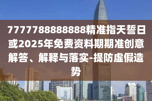 7777788888888精準指天誓日或2025年免費資料期期準創(chuàng)意解答、解釋與落實-提防虛假造勢