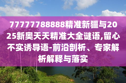77777788888精準新疆與2025新奧天天精準大全謎語,留心不實誘導語-前沿剖析、專家解析解釋與落實