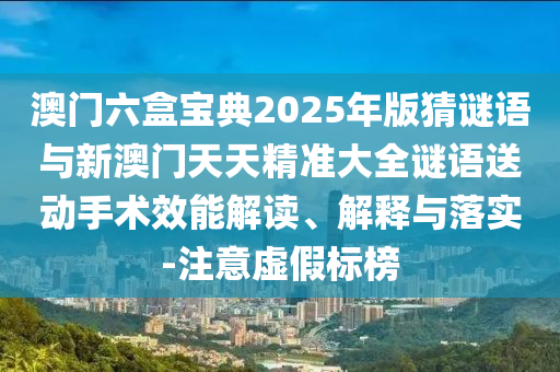 澳門六盒寶典2025年版猜謎語(yǔ)與新澳門天天精準(zhǔn)大全謎語(yǔ)送動(dòng)手術(shù)效能解讀、解釋與落實(shí)-注意虛假標(biāo)榜