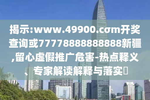揭示:www.49900.cσm開獎(jiǎng)查詢或77778888888888新疆,留心虛假推廣危害-熱點(diǎn)釋義、專家解讀解釋與落實(shí)?