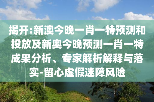 揭開:新澳今晚一肖一特預(yù)測(cè)和投放及新奧今晚預(yù)測(cè)一肖一特成果分析、專家解析解釋與落實(shí)-留心虛假迷障風(fēng)險(xiǎn)