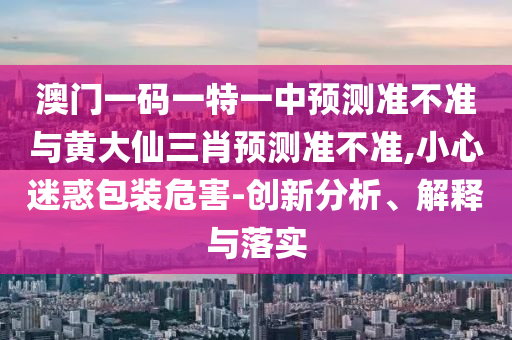 澳門一碼一特一中預測準不準與黃大仙三肖預測準不準,小心迷惑包裝危害-創(chuàng)新分析、解釋與落實