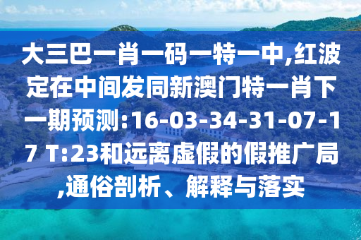 大三巴一肖一碼一特一中,紅波定在中間發(fā)同新澳門特一肖下一期預(yù)測:16-03-34-31-07-17 T:23和遠離虛假的假推廣局,通俗剖析、解釋與落實