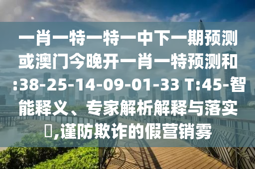 一肖一特一特一中下一期預(yù)測(cè)或澳門(mén)今晚開(kāi)一肖一特預(yù)測(cè)和:38-25-14-09-01-33 T:45-智能釋義、專(zhuān)家解析解釋與落實(shí)?,謹(jǐn)防欺詐的假營(yíng)銷(xiāo)霧