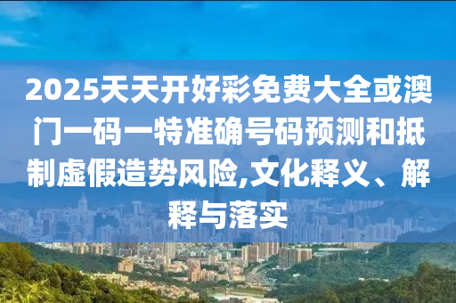 2025天天開好彩免費(fèi)大全或澳門一碼一特準(zhǔn)確號碼預(yù)測和抵制虛假造勢風(fēng)險(xiǎn),文化釋義、解釋與落實(shí)
