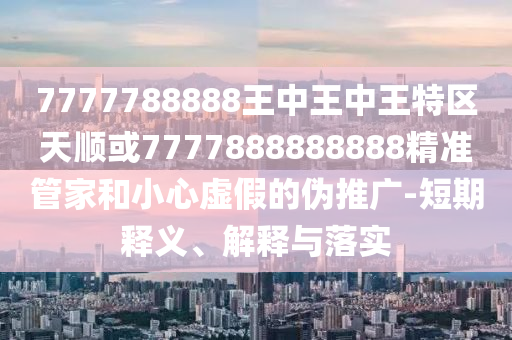 7777788888王中王中王特區(qū)天順或7777888888888精準(zhǔn)管家和小心虛假的偽推廣-短期釋義、解釋與落實(shí)