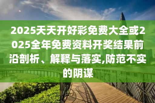 2025天天開好彩免費(fèi)大全或2025全年免費(fèi)資料開獎(jiǎng)結(jié)果前沿剖析、解釋與落實(shí),防范不實(shí)的陰謀