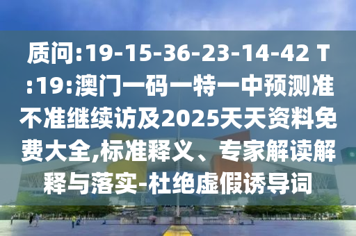 質(zhì)問:19-15-36-23-14-42 T:19:澳門一碼一特一中預(yù)測準(zhǔn)不準(zhǔn)繼續(xù)訪及2025天天資料免費大全,標(biāo)準(zhǔn)釋義、專家解讀解釋與落實-杜絕虛假誘導(dǎo)詞