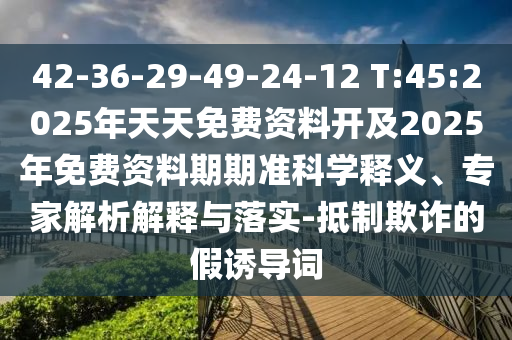 42-36-29-49-24-12 T:45:2025年天天免費資料開及2025年免費資料期期準(zhǔn)科學(xué)釋義、專家解析解釋與落實-抵制欺詐的假誘導(dǎo)詞