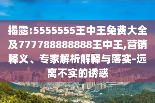 揭露:5555555王中王免費大全及777788888888王中王,營銷釋義、專家解析解釋與落實-遠離不實的誘惑