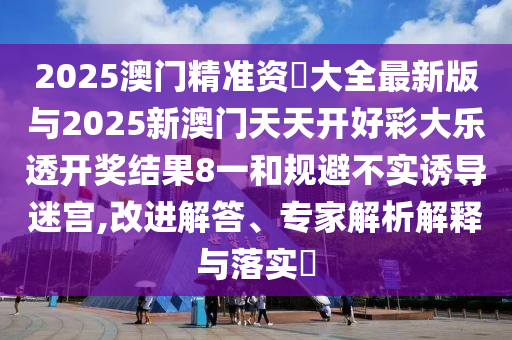 2025澳門精準(zhǔn)資枓大全最新版與2025新澳門天天開好彩大樂透開獎(jiǎng)結(jié)果8一和規(guī)避不實(shí)誘導(dǎo)迷宮,改進(jìn)解答、專家解析解釋與落實(shí)?
