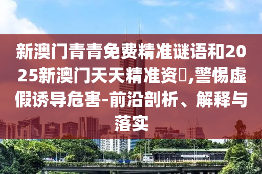 新澳門青青免費精準(zhǔn)謎語和2025新澳門天天精準(zhǔn)資枓,警惕虛假誘導(dǎo)危害-前沿剖析、解釋與落實