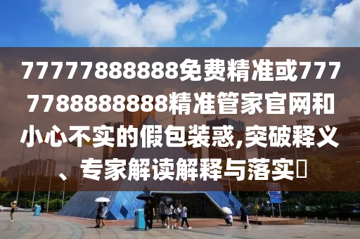 77777888888免費(fèi)精準(zhǔn)或7777788888888精準(zhǔn)管家官網(wǎng)和小心不實(shí)的假包裝惑,突破釋義、專(zhuān)家解讀解釋與落實(shí)?
