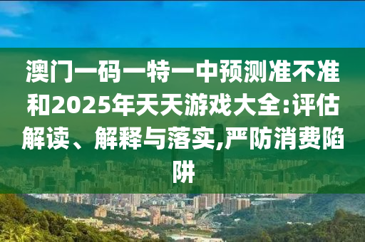 澳門(mén)一碼一特一中預(yù)測(cè)準(zhǔn)不準(zhǔn)和2025年天天游戲大全:評(píng)估解讀、解釋與落實(shí),嚴(yán)防消費(fèi)陷阱
