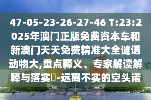 47-05-23-26-27-46 T:23:2025年澳門正版免費資本車和新澳門天天免費精準大全謎語動物大,重點釋義、專家解讀解釋與落實?-遠離不實的空頭諾